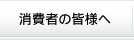 消費者の皆様へ